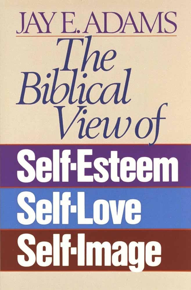 Biblical View of Self-Esteem, Self-Love, Self-Image by Jay E. Adams