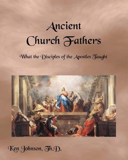 Ancient Church Fathers: What the Disciples of the Apostles Taught by Ken Johnson