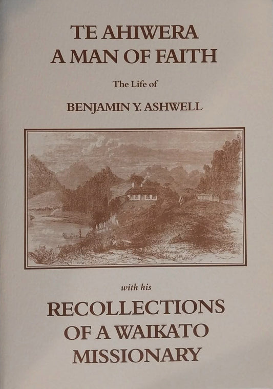 Te Ahiwera A Man of Faith: The Life of Benjamin Y. Ashwell with his Recollections of a Waikato Missionary